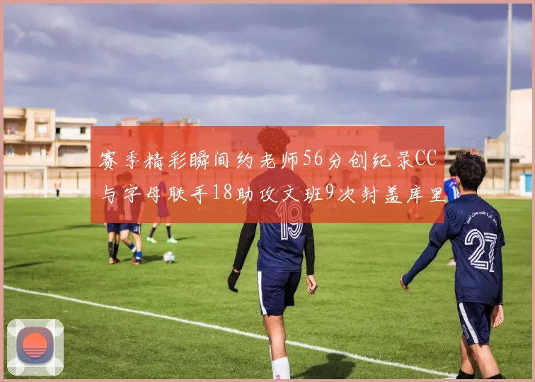 赛季精彩瞬间约老师56分创纪录CC与字母联手18助攻文班9次封盖库里三分球12记齐发