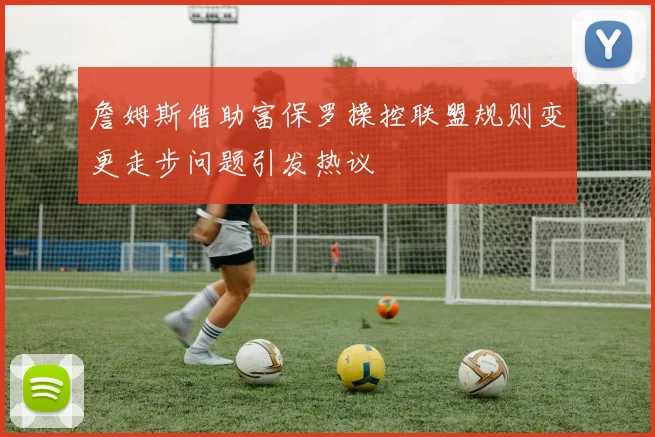 詹姆斯借助富保罗操控联盟规则变更走步问题引发热议