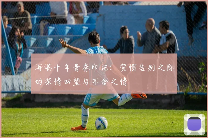 海港十年青春印记：贺惯告别之际的深情回望与不舍之情
