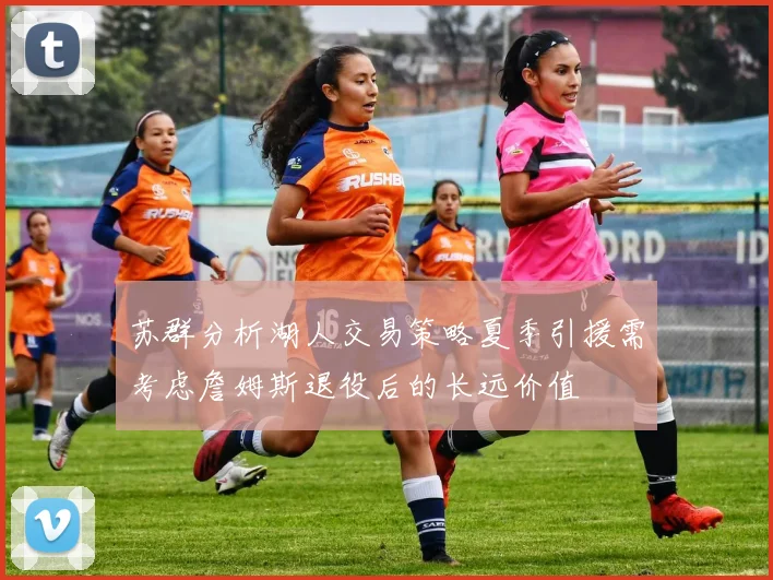 苏群分析湖人交易策略夏季引援需考虑詹姆斯退役后的长远价值
