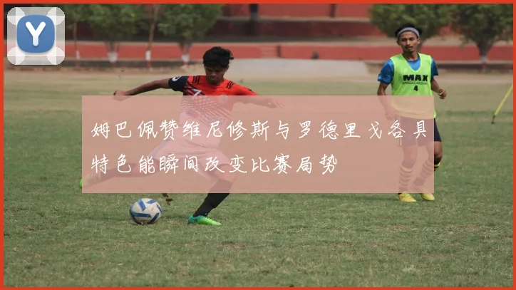 姆巴佩赞维尼修斯与罗德里戈各具特色能瞬间改变比赛局势