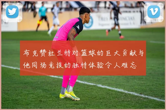 布克赞杜兰特对篮球的巨大贡献与他同场竞技的独特体验令人难忘
