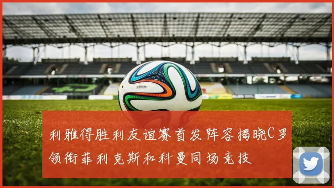 利雅得胜利友谊赛首发阵容揭晓C罗领衔菲利克斯和科曼同场竞技