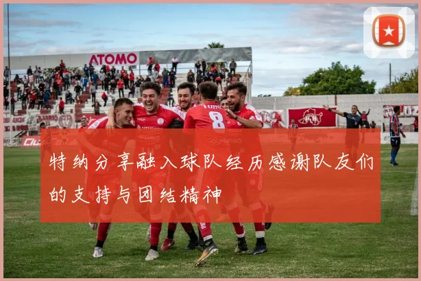 特纳分享融入球队经历感谢队友们的支持与团结精神