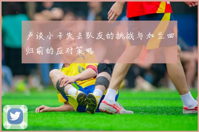卢谈小卡失去队友的挑战与加兰回归前的应对策略