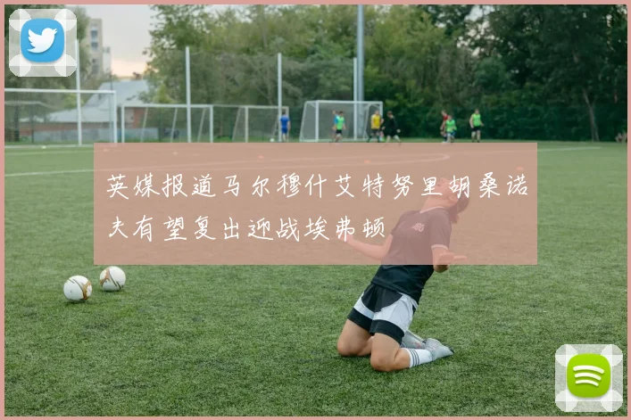 英媒报道马尔穆什艾特努里胡桑诺夫有望复出迎战埃弗顿