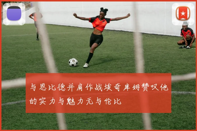 与恩比德并肩作战埃奇库姆赞叹他的实力与魅力无与伦比