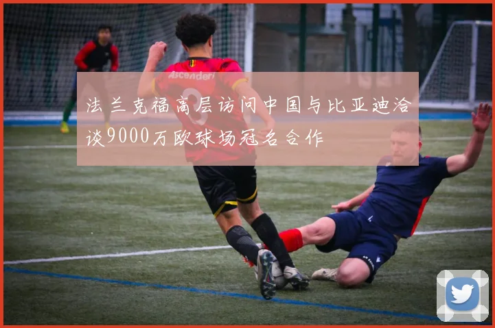 法兰克福高层访问中国与比亚迪洽谈9000万欧球场冠名合作