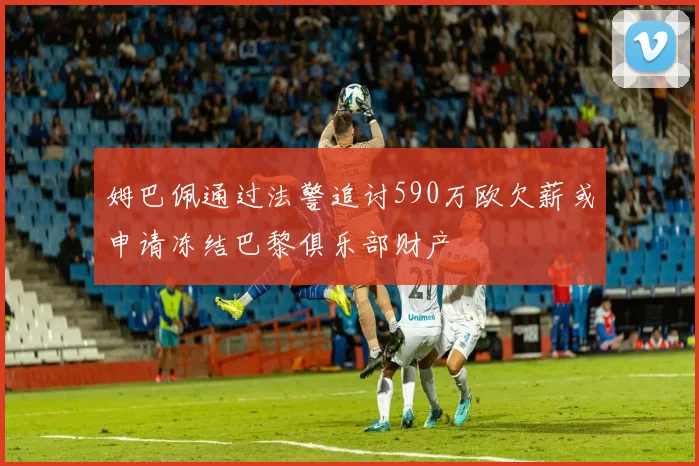 姆巴佩通过法警追讨590万欧欠薪或申请冻结巴黎俱乐部财产