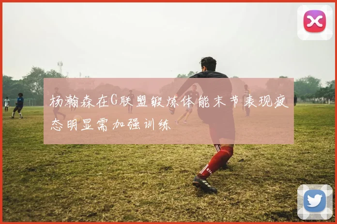 杨瀚森在G联盟锻炼体能末节表现疲态明显需加强训练