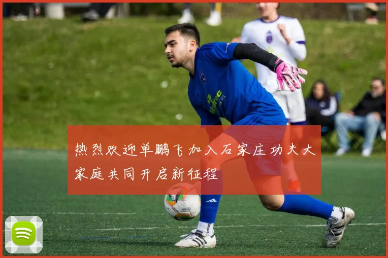 热烈欢迎单鹏飞加入石家庄功夫大家庭共同开启新征程