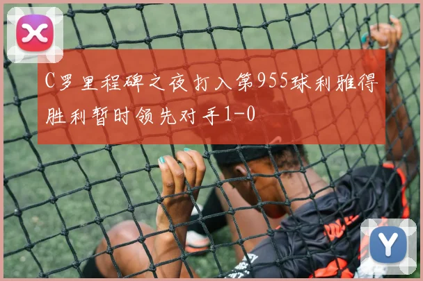 C罗里程碑之夜打入第955球利雅得胜利暂时领先对手1-0