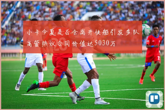小卡今夏是否会离开快船引发多队高管热议合同价值达5030万