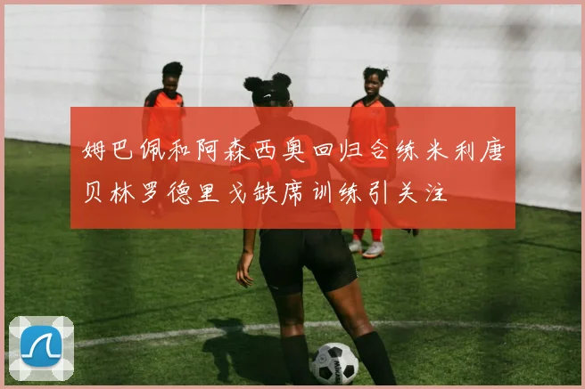 姆巴佩和阿森西奥回归合练米利唐贝林罗德里戈缺席训练引关注