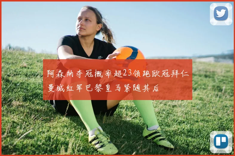 阿森纳夺冠概率超23领跑欧冠拜仁曼城红军巴黎皇马紧随其后