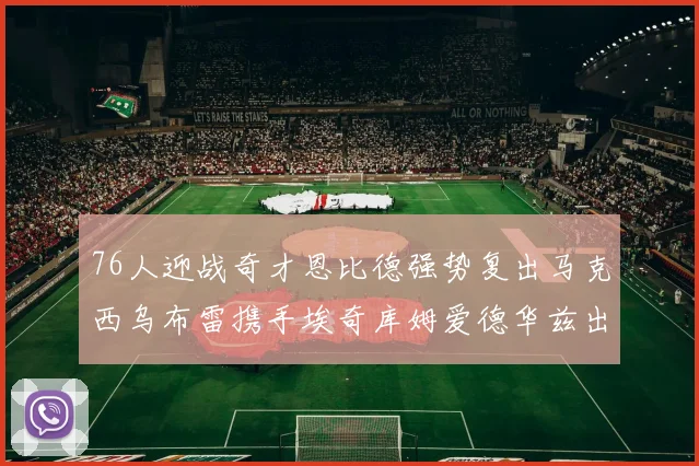 76人迎战奇才恩比德强势复出马克西乌布雷携手埃奇库姆爱德华兹出战