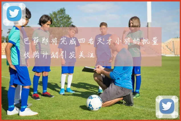 巴萨即将完成四名天才小将的批量收购计划引发关注