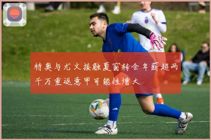 特奥与尤文接触夏窗转会年薪超两千万重返意甲可能性增大
