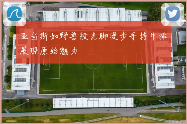亚当斯如野兽般光脚漫步手持牛排展现原始魅力