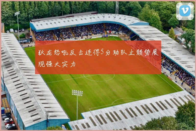 狄龙怒吼反击连得5分助队止颓势展现强大实力