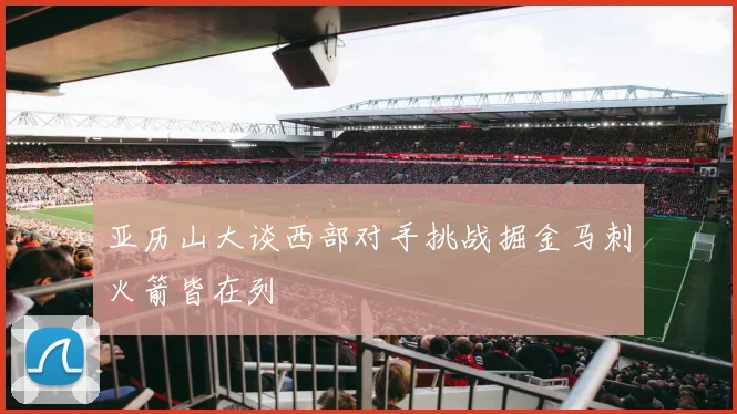 亚历山大谈西部对手挑战掘金马刺火箭皆在列