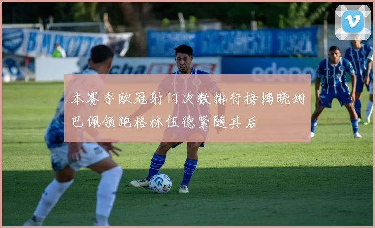 本赛季欧冠射门次数排行榜揭晓姆巴佩领跑格林伍德紧随其后