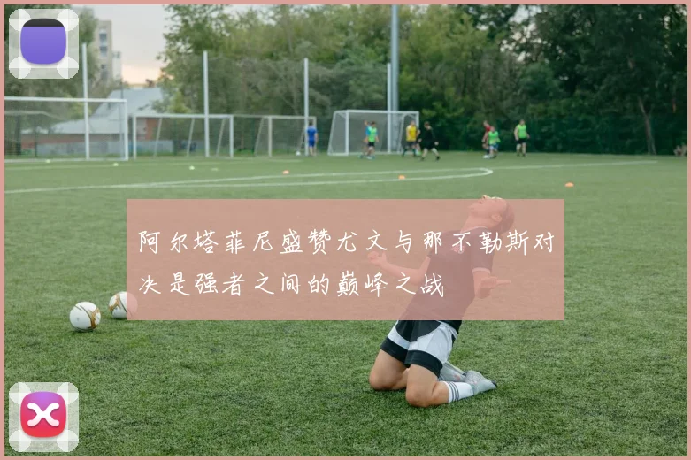 阿尔塔菲尼盛赞尤文与那不勒斯对决是强者之间的巅峰之战