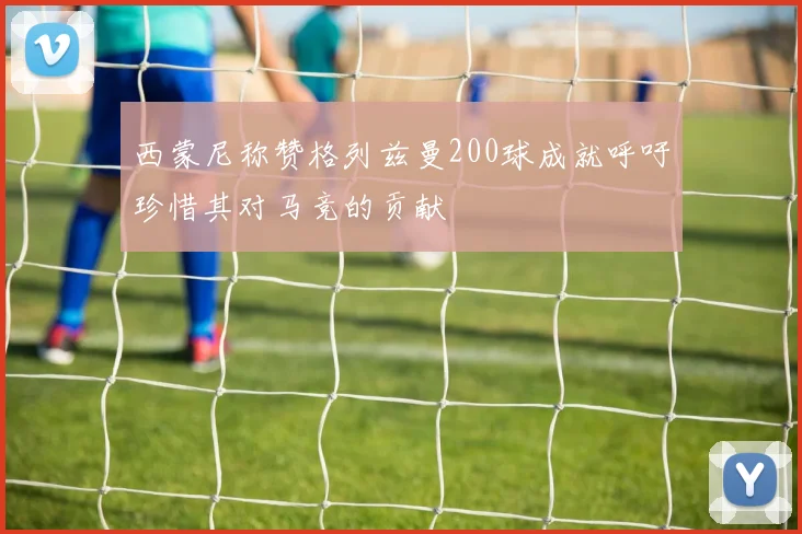 西蒙尼称赞格列兹曼200球成就呼吁珍惜其对马竞的贡献