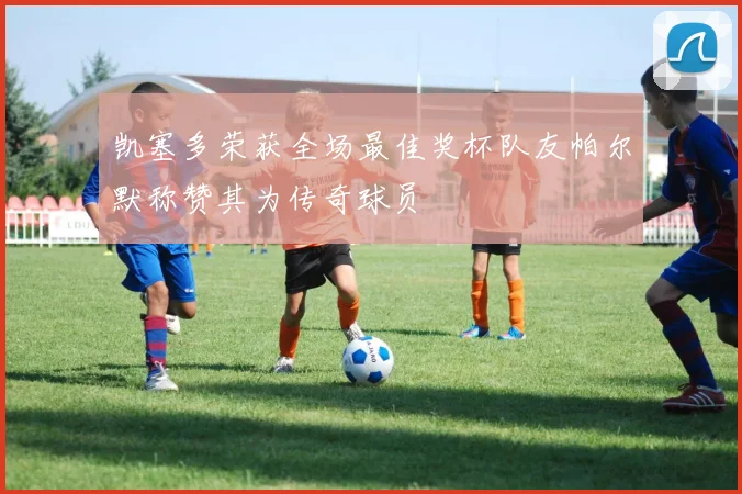 凯塞多荣获全场最佳奖杯队友帕尔默称赞其为传奇球员