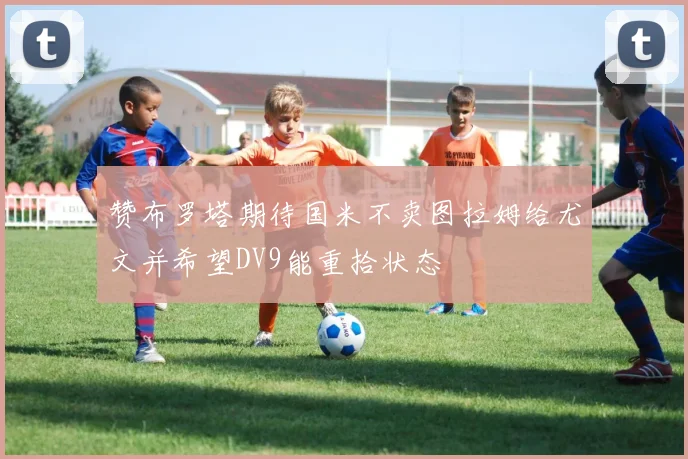赞布罗塔期待国米不卖图拉姆给尤文并希望DV9能重拾状态
