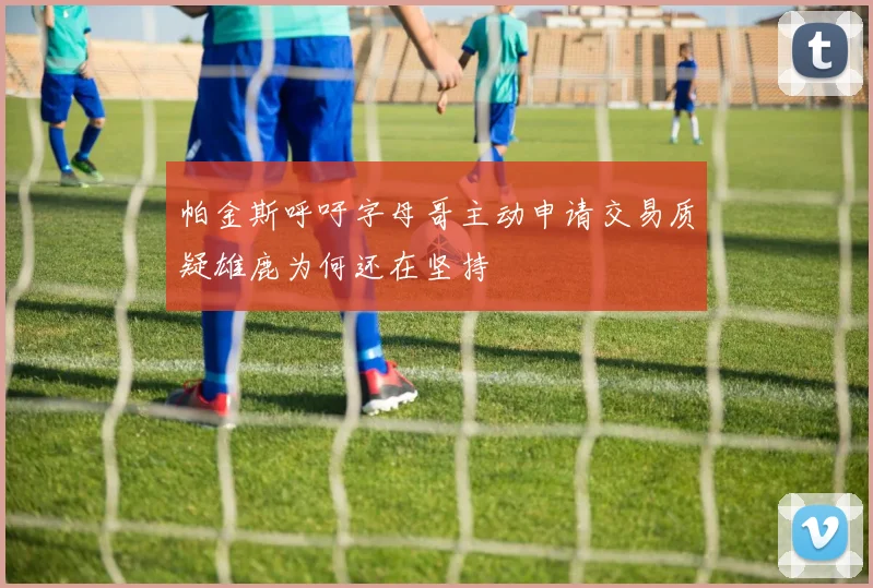 帕金斯呼吁字母哥主动申请交易质疑雄鹿为何还在坚持