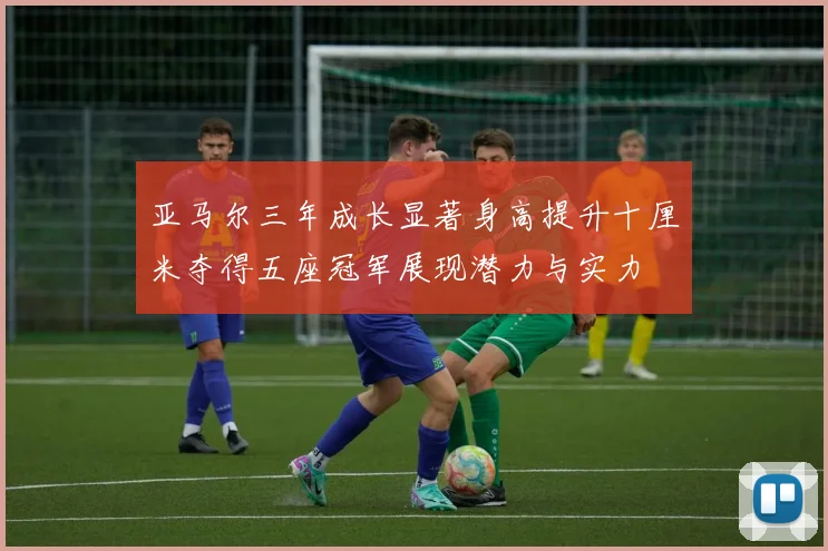 亚马尔三年成长显著身高提升十厘米夺得五座冠军展现潜力与实力