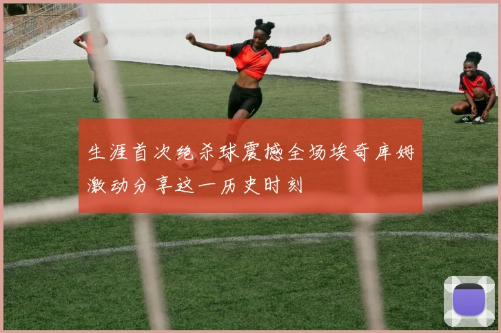 生涯首次绝杀球震撼全场埃奇库姆激动分享这一历史时刻