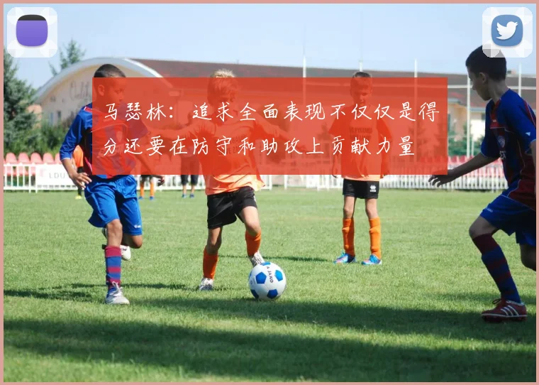 马瑟林：追求全面表现不仅仅是得分还要在防守和助攻上贡献力量