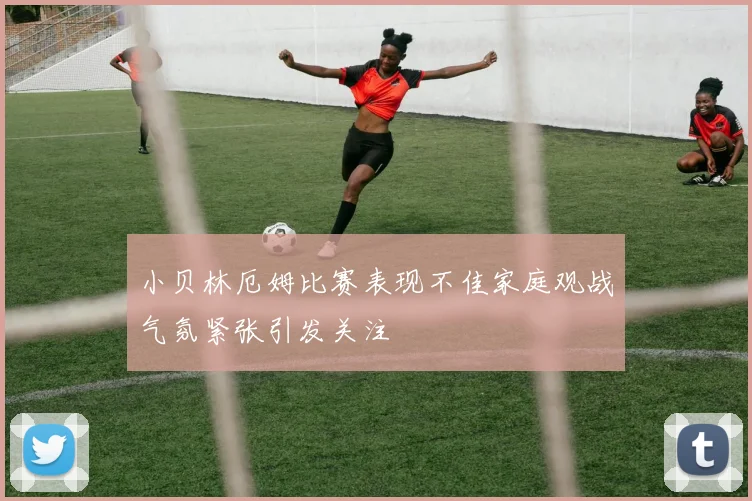 小贝林厄姆比赛表现不佳家庭观战气氛紧张引发关注