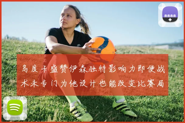 乌度卡盛赞伊森独特影响力即便战术未专门为他设计也能改变比赛局势