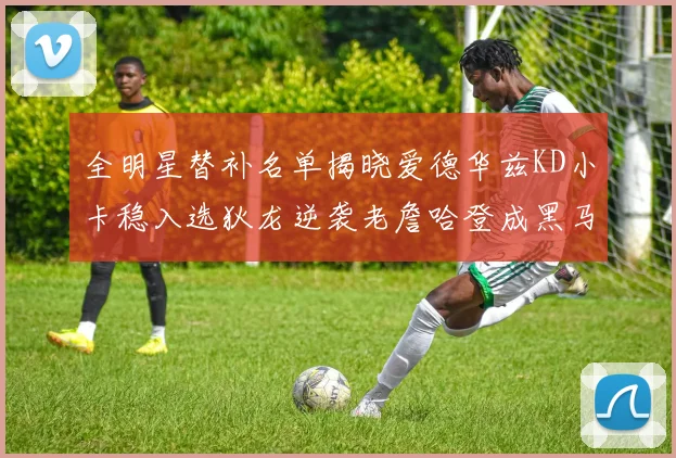 全明星替补名单揭晓爱德华兹KD小卡稳入选狄龙逆袭老詹哈登成黑马