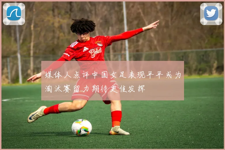 媒体人点评中国女足表现平平或为淘汰赛留力期待更佳发挥