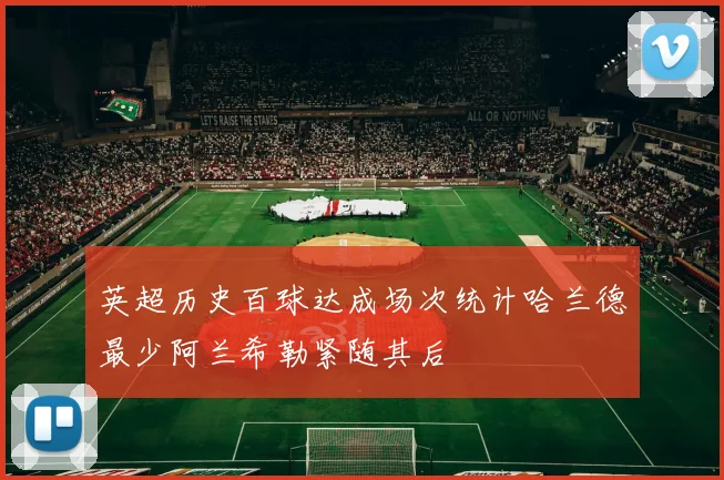英超历史百球达成场次统计哈兰德最少阿兰希勒紧随其后