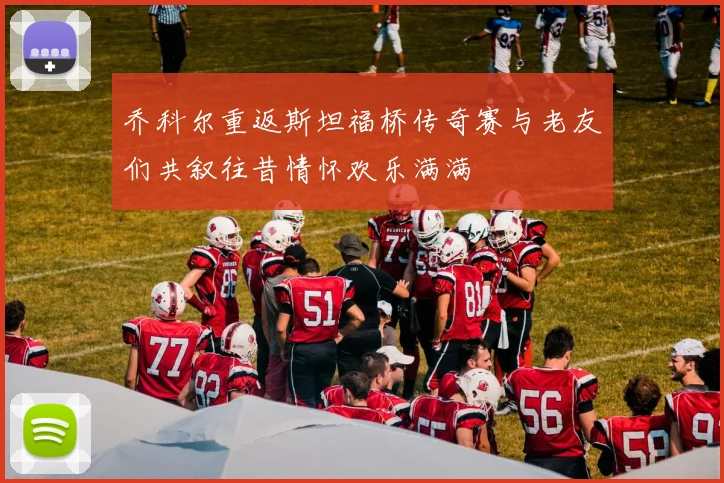 乔科尔重返斯坦福桥传奇赛与老友们共叙往昔情怀欢乐满满