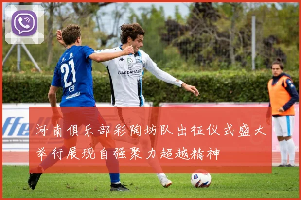 河南俱乐部彩陶坊队出征仪式盛大举行展现自强聚力超越精神