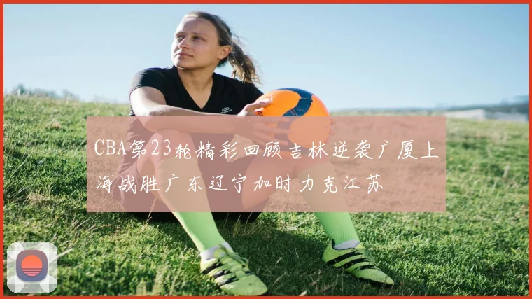 CBA第23轮精彩回顾吉林逆袭广厦上海战胜广东辽宁加时力克江苏