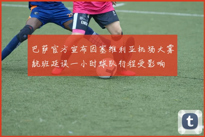 巴萨官方宣布因塞维利亚机场大雾航班延误一小时球队行程受影响